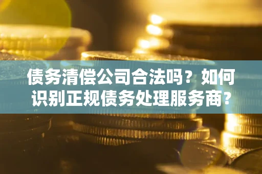 济南债务清偿公司合法吗？如何识别正规债务处理服务商？