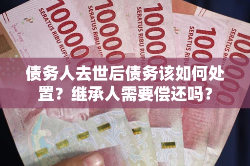 济南债务人去世后债务该如何处置？继承人需要偿还吗？