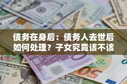 济南债务在身后：债务人去世后如何处理？子女究竟该不该还钱？
