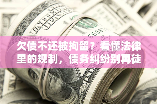 济南欠债不还被拘留？看懂法律里的规制，债务纠纷别再徒劳奔波
