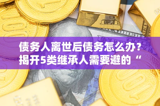 济南债务人离世后债务怎么办？揭开5类继承人需要避的“坑”
