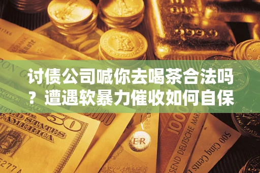 济南讨债公司喊你去喝茶合法吗？遭遇软暴力催收如何自保？