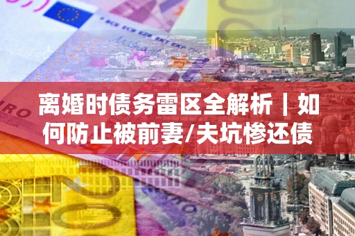 济南离婚时债务雷区全解析｜如何防止被前妻/夫坑惨还债？