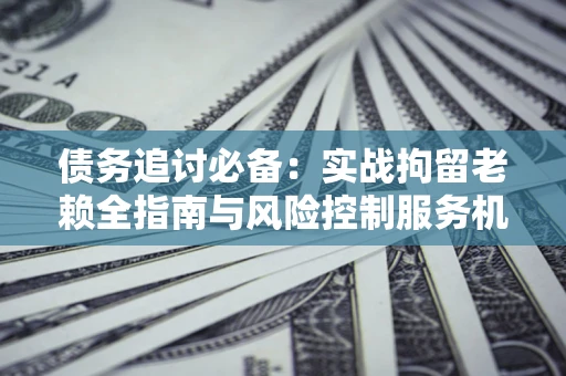 济南债务追讨必备：实战拘留老赖全指南与风险控制服务机构推荐