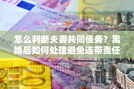 济南怎么判断夫妻共同债务？离婚后如何处理避免连带责任？